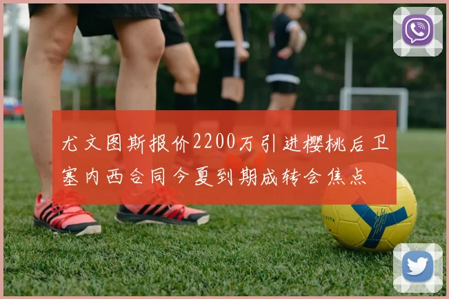 尤文图斯报价2200万引进樱桃后卫塞内西合同今夏到期成转会焦点