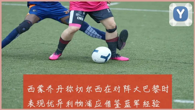 西蒙乔丹称切尔西在对阵大巴黎时表现优异利物浦应借鉴蓝军经验